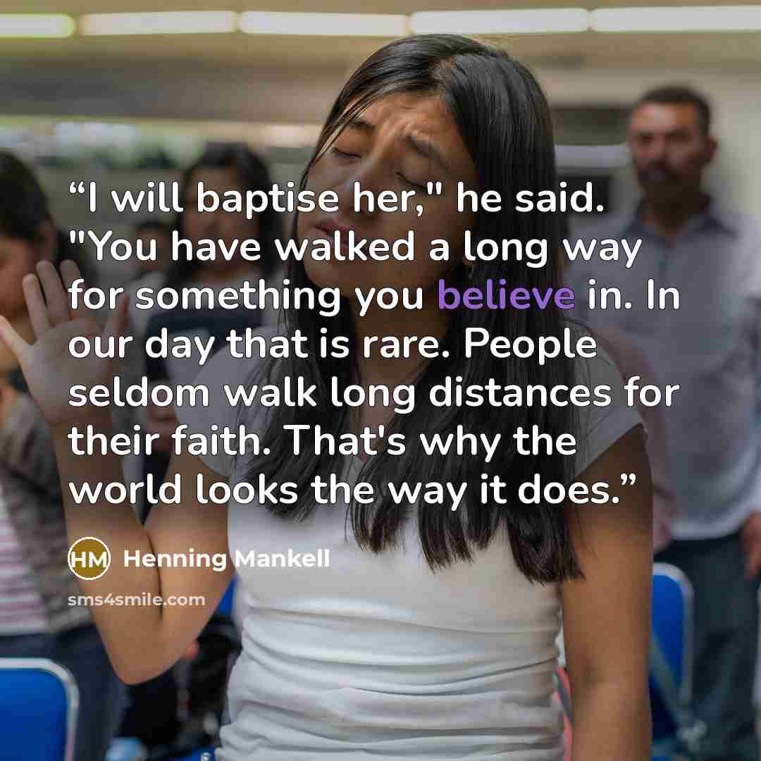 “I will baptise her," he said. "You have walked a long way for something you believe in. In our day that is rare. People seldom walk long distances for their faith. That's why the world looks the way it does.” quote by Henning Mankell