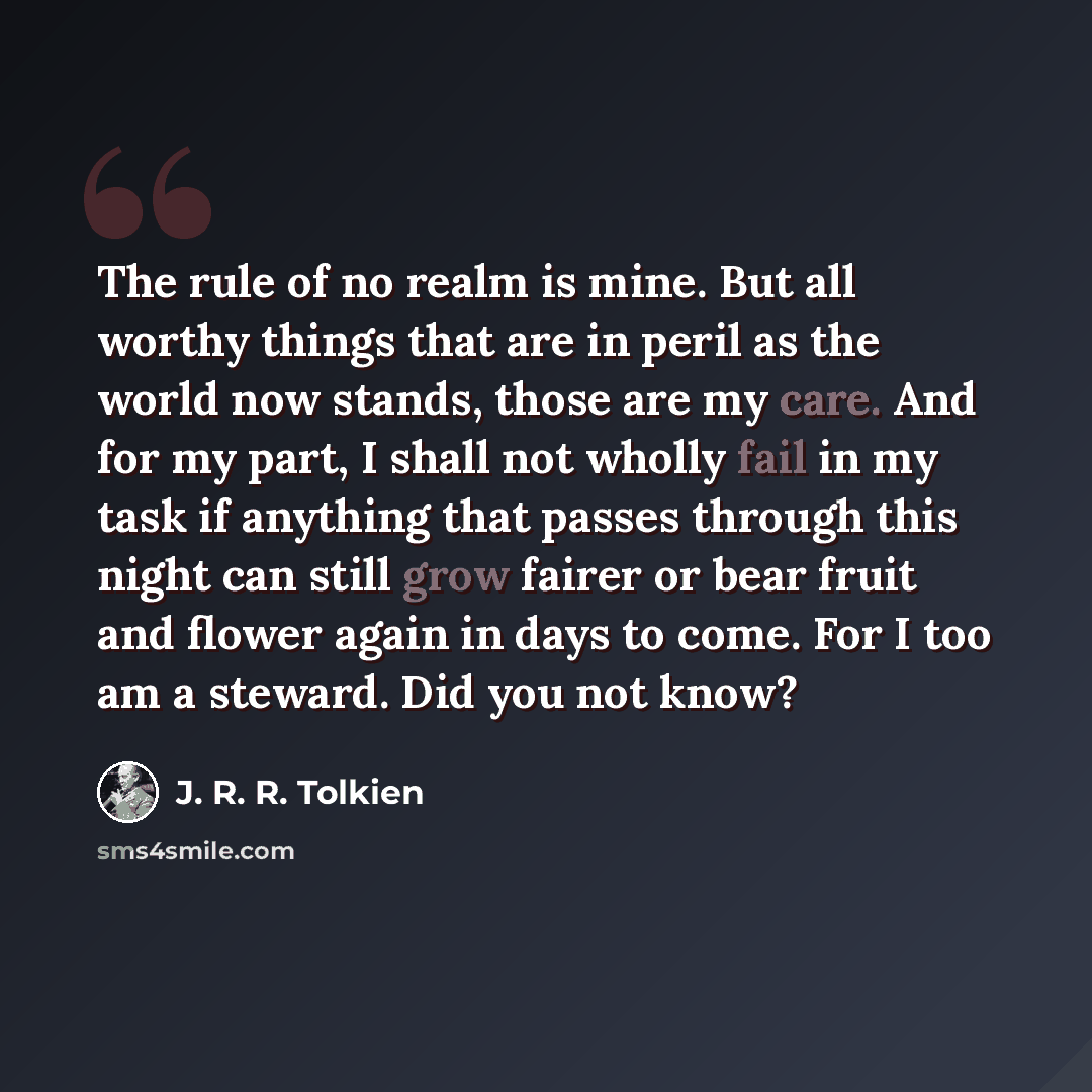 “The rule of no realm is mine. But all worthy things that are in peril as the world now stands, those are my care. And for my part, I shall not wholly fail in my task if anything that passes through this night can still grow fairer or bear fruit and flower again in days to come. For I too am a…” quote by J. R. R. Tolkien