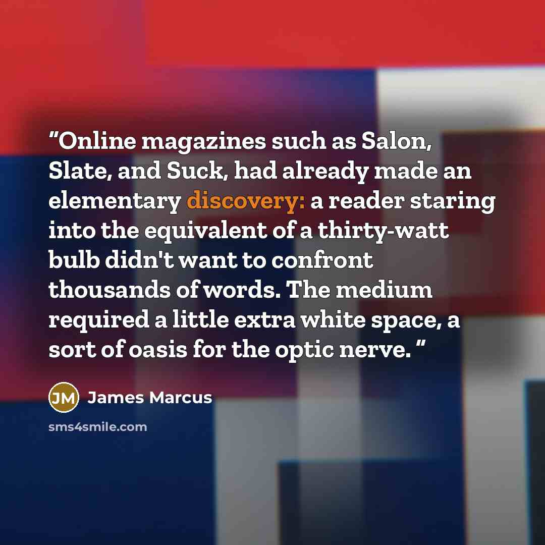 “Online magazines such as Salon, Slate, and Suck, had already made an elementary discovery: a reader staring into the equivalent of a thirty-watt bulb didn't want to confront thousands of words. The medium required a little extra white space, a sort of oasis for the optic nerve.” quote by James Marcus