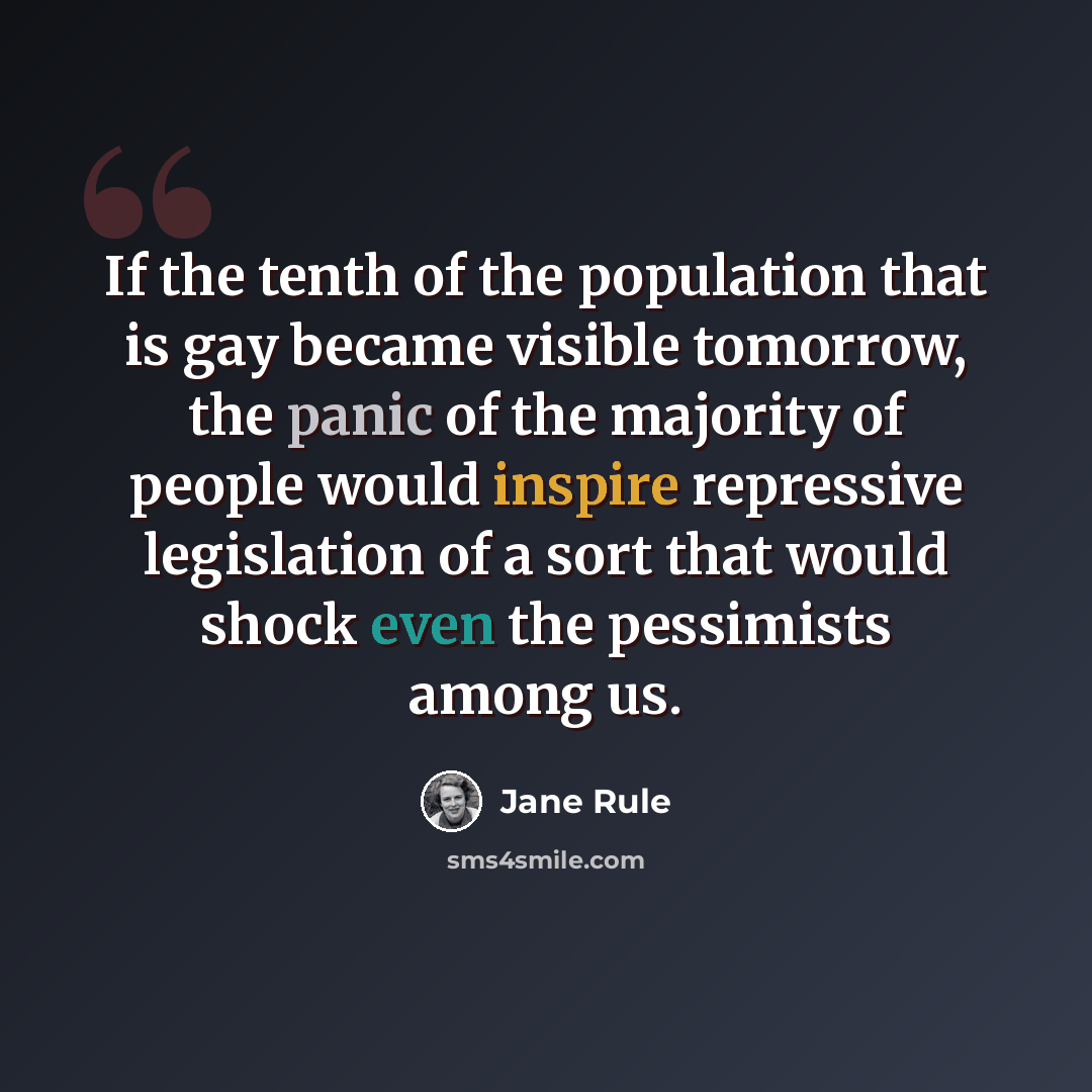 “If the tenth of the population that is gay became visible tomorrow, the panic of the majority of people would inspire repressive legislation of a sort that would shock even the pessimists among us.” quote by Jane Rule