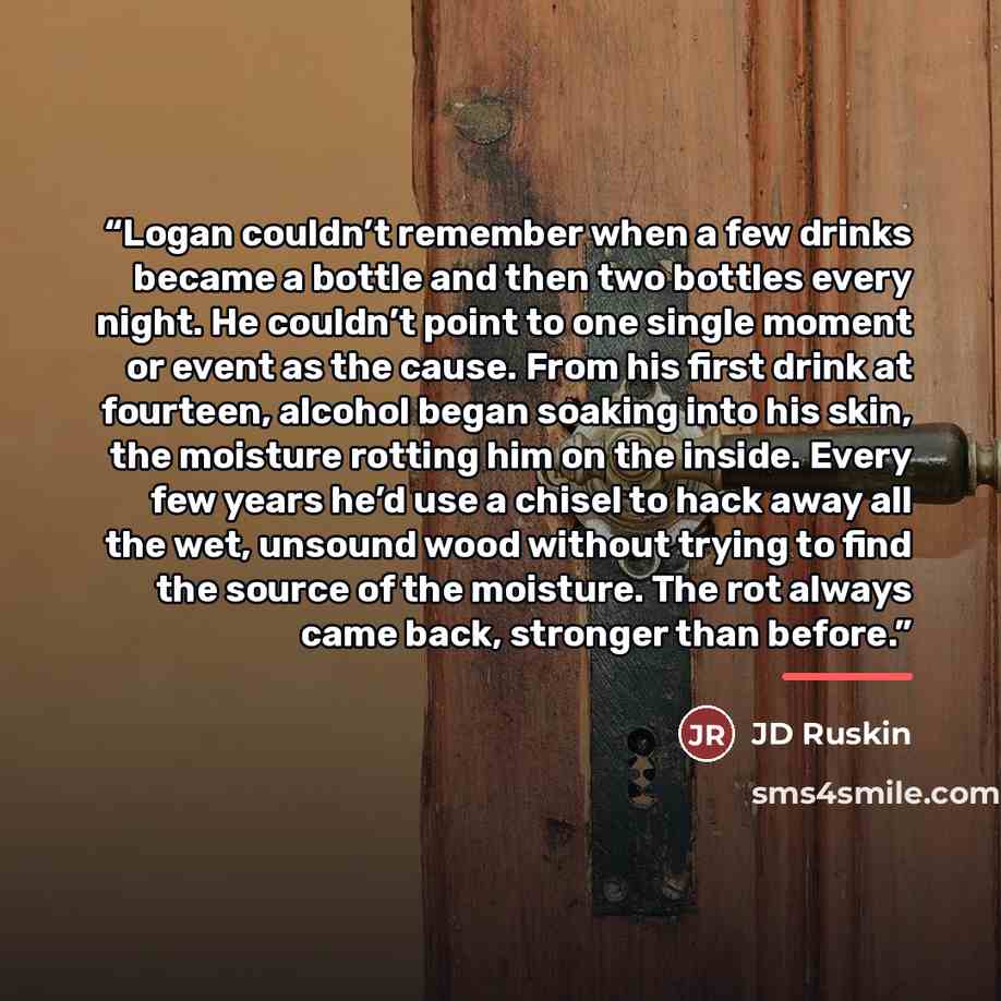 “Logan couldn’t remember when a few drinks became a bottle and then two bottles every night. He couldn’t point to one single moment or event as the cause. From his first drink at fourteen, alcohol began soaking into his skin, the moisture rotting him on the inside. Every few years he’d use a chisel…” quote by JD Ruskin