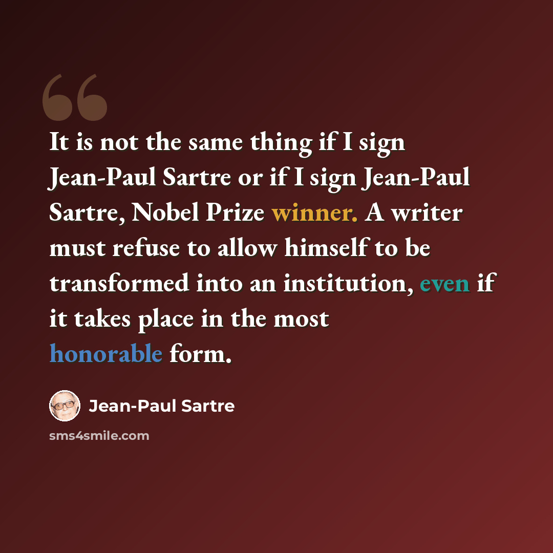“It is not the same thing if I sign Jean-Paul Sartre or if I sign Jean-Paul Sartre, Nobel Prize winner. A writer must refuse to allow himself to be transformed into an institution, even if it takes place in the most honorable form.” quote by Jean-Paul Sartre