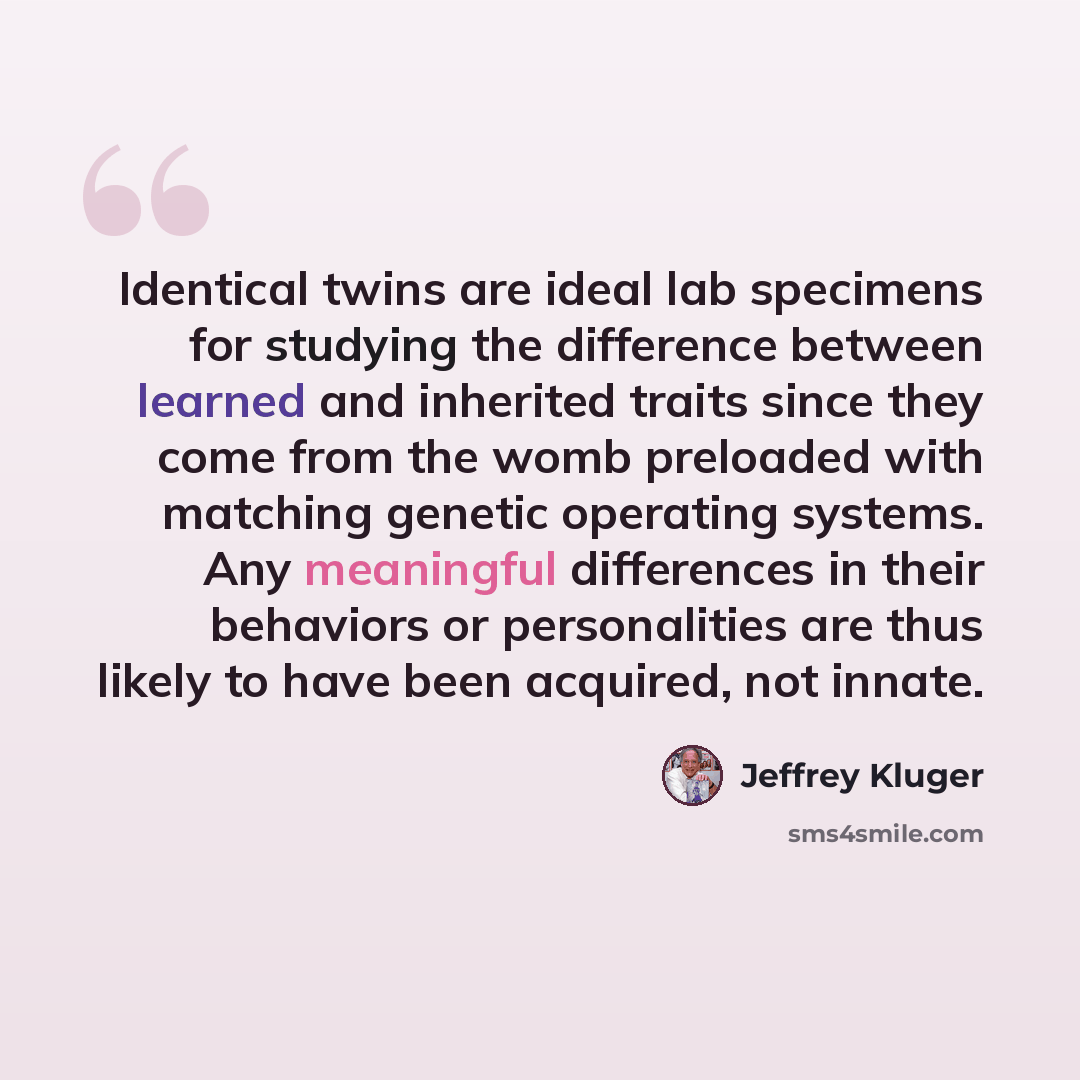 “Identical twins are ideal lab specimens for studying the difference between learned and inherited traits since they come from the womb preloaded with matching genetic operating systems. Any meaningful differences in their behaviors or personalities are thus likely to have been acquired, not innate.” quote by Jeffrey Kluger