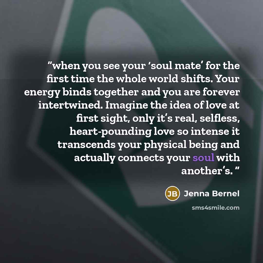 “when you see your ‘soul mate’ for the first time the whole world shifts. Your energy binds together and you are forever intertwined. Imagine the idea of love at first sight, only it’s real, selfless, heart-pounding love so intense it transcends your physical being and actually connects your soul…” quote by Jenna Bernel