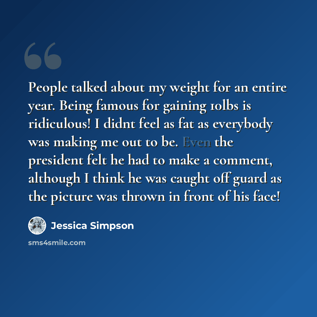 “People talked about my weight for an entire year. Being famous for gaining 10lbs is ridiculous! I didnt feel as fat as everybody was making me out to be. Even the president felt he had to make a comment, although I think he was caught off guard as the picture was thrown in front of his face!” quote by Jessica Simpson
