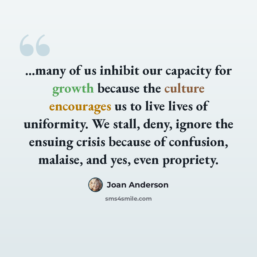 “...many of us inhibit our capacity for growth because the culture encourages us to live lives of uniformity. We stall, deny, ignore the ensuing crisis because of confusion, malaise, and yes, even propriety.” quote by Joan Anderson