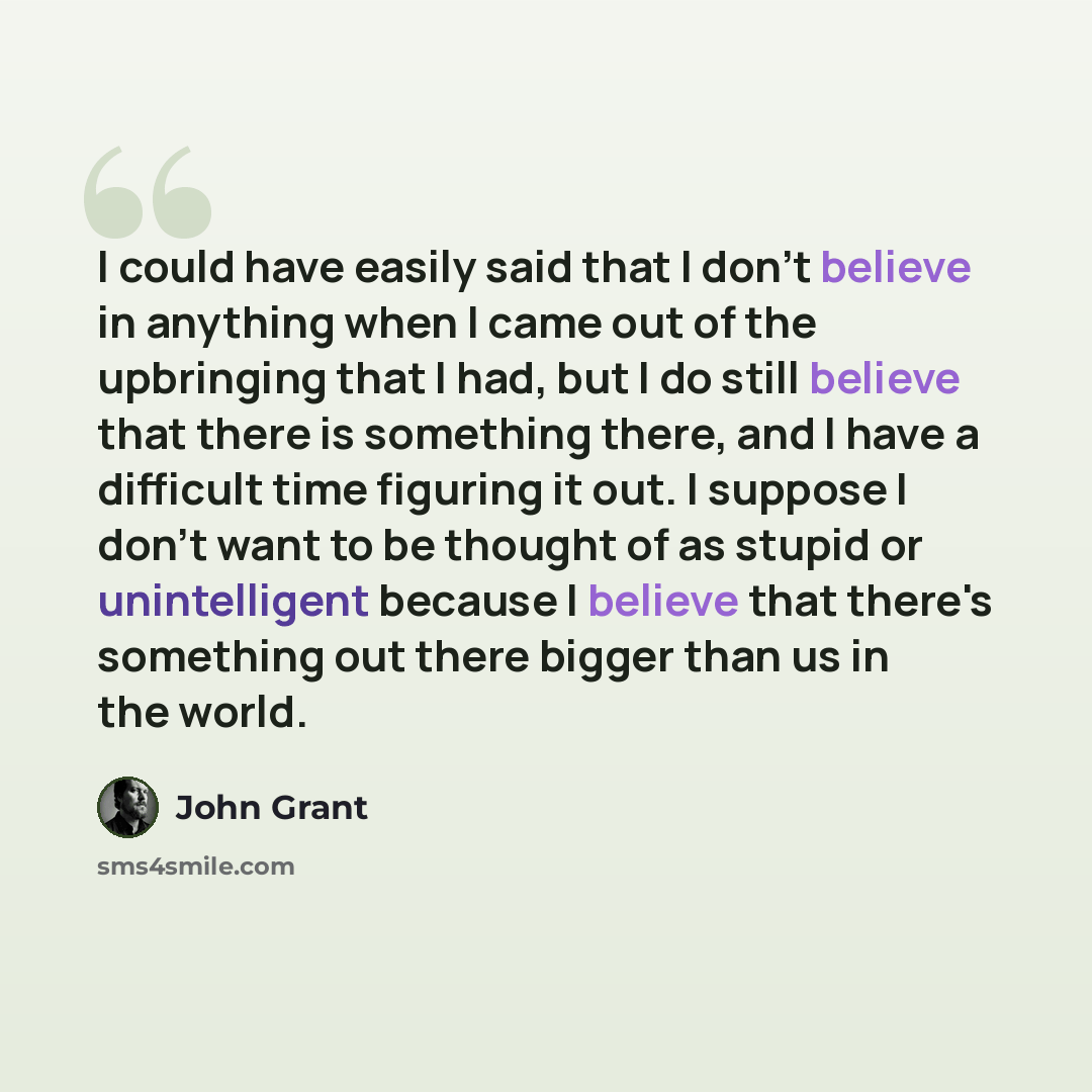 “I could have easily said that I don't believe in anything when I came out of the upbringing that I had, but I do still believe that there is something there, and I have a difficult time figuring it out. I suppose I don't want to be thought of as stupid or unintelligent because I believe that…” quote by John Grant