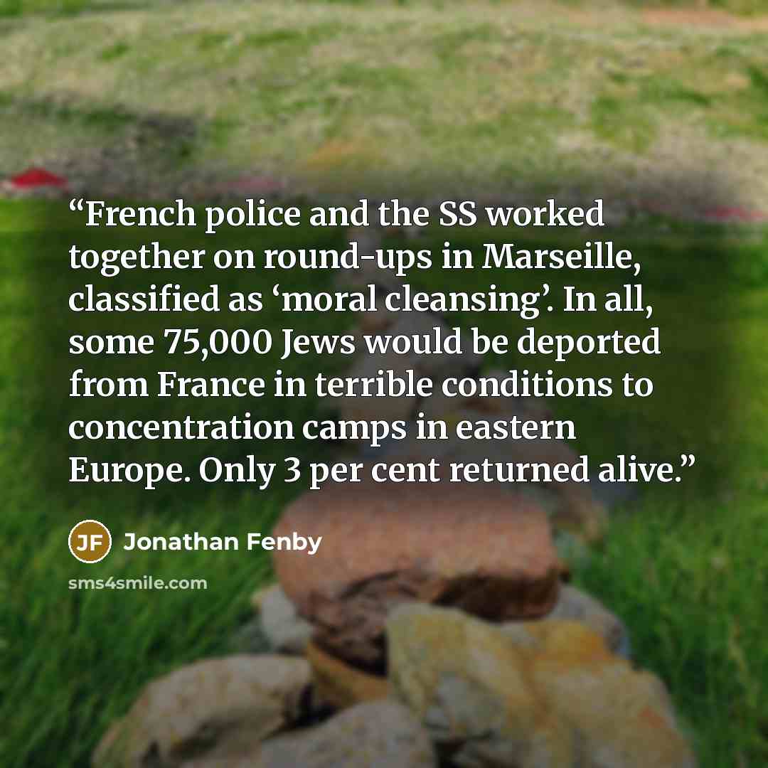 “French police and the SS worked together on round-ups in Marseille, classified as ‘moral cleansing’. In all, some 75,000 Jews would be deported from France in terrible conditions to concentration camps in eastern Europe. Only 3 per cent returned alive.” quote by Jonathan Fenby