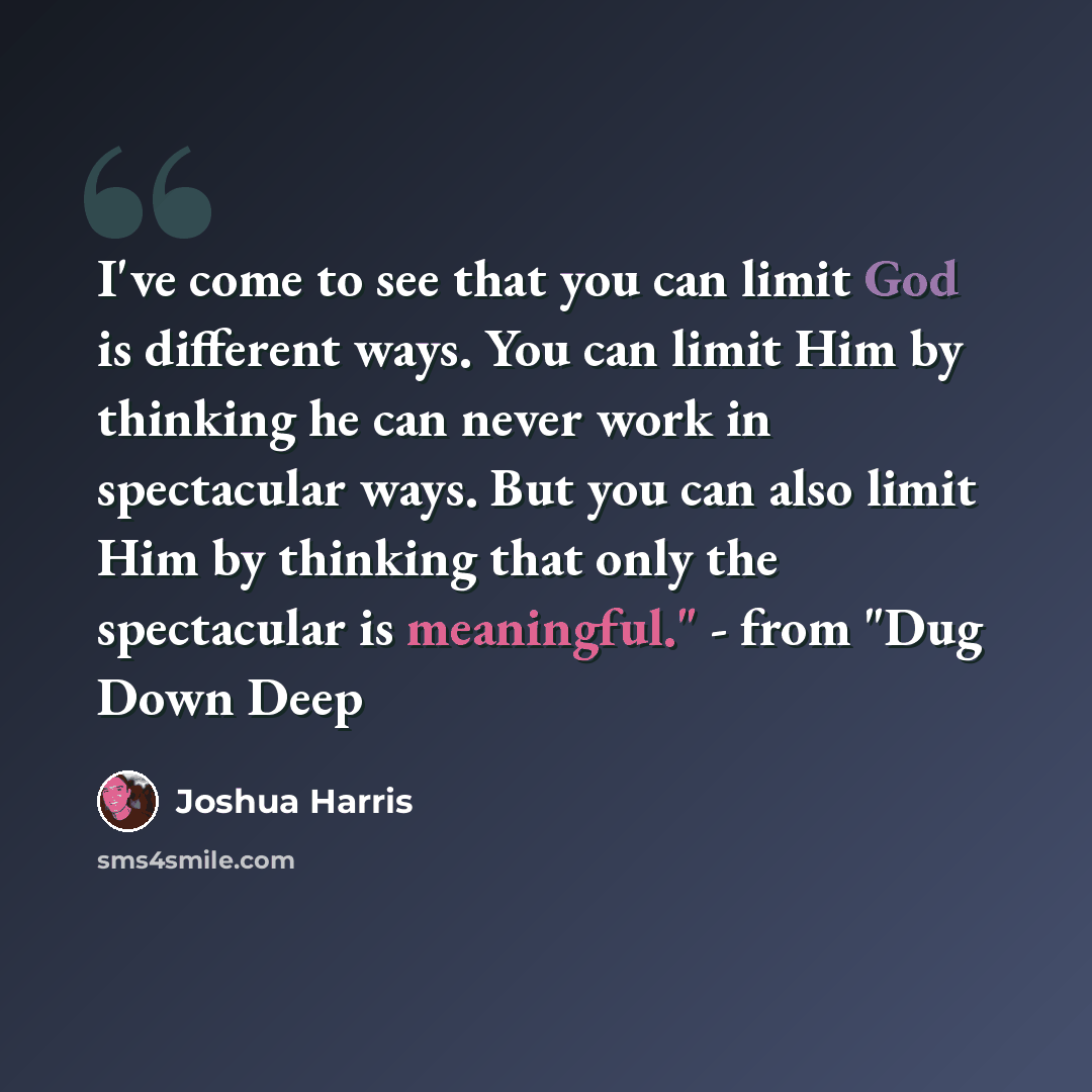 “I've come to see that you can limit God is different ways. You can limit Him by thinking he can never work in spectacular ways. But you can also limit Him by thinking that only the spectacular is meaningful." - from "Dug Down Deep” quote by Joshua Harris