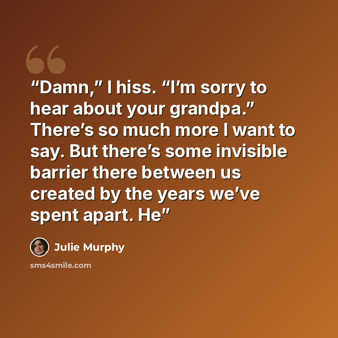 “Damn,” I hiss. “I’m sorry to hear about your grandpa.” There’s so much more I want to say. But there’s some invisible barrier there between us created by the years we’ve spent apart. He” quote by Julie Murphy