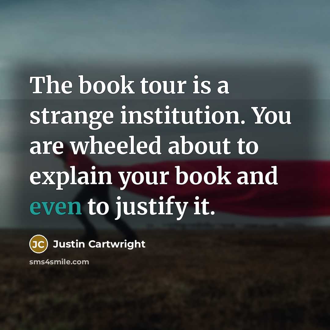 “The book tour is a strange institution. You are wheeled about to explain your book and even to justify it.” quote by Justin Cartwright