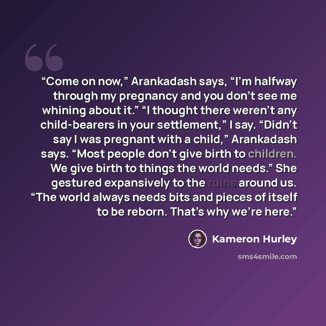 “Come on now,” Arankadash says, “I’m halfway through my pregnancy and you don’t see me whining about it.” “I thought there weren’t any child-bearers in your settlement,” I say. “Didn’t say I was pregnant with a child,” Arankadash says. “Most people don’t give birth to children. We give birth to…” quote by Kameron Hurley