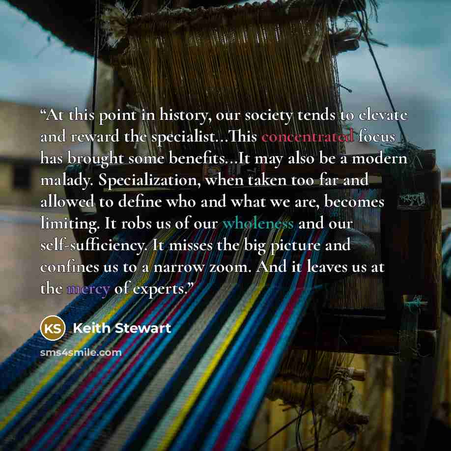“At this point in history, our society tends to elevate and reward the specialist...This concentrated focus has brought some benefits...It may also be a modern malady. Specialization, when taken too far and allowed to define who and what we are, becomes limiting. It robs us of our wholeness and our…” quote by Keith Stewart