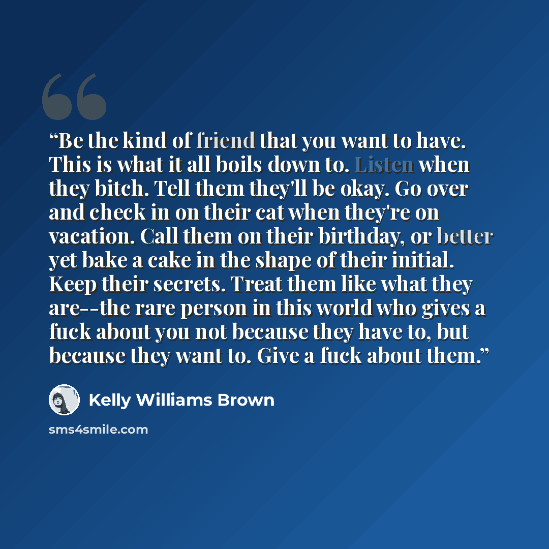 “Be the kind of friend that you want to have. This is what it all boils down to. Listen when they bitch. Tell them they'll be okay. Go over and check in on their cat when they're on vacation. Call them on their birthday, or better yet bake a cake in the shape of their initial. Keep their secrets…” quote by Kelly Williams Brown