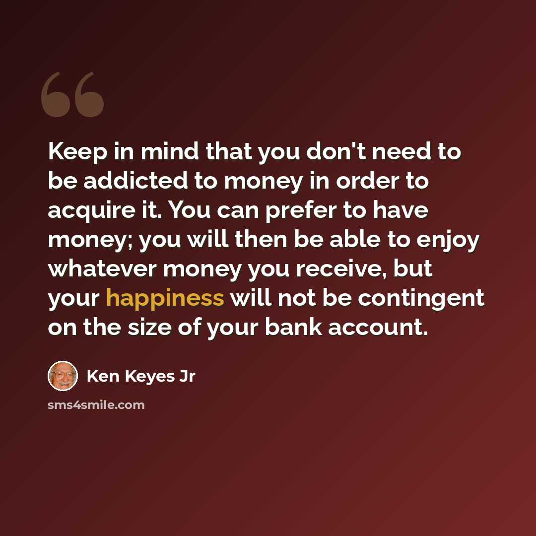 “Keep in mind that you don't need to be addicted to money in order to acquire it. You can prefer to have money; you will then be able to enjoy whatever money you receive, but your happiness will not be contingent on the size of your bank account.” quote by Ken Keyes Jr