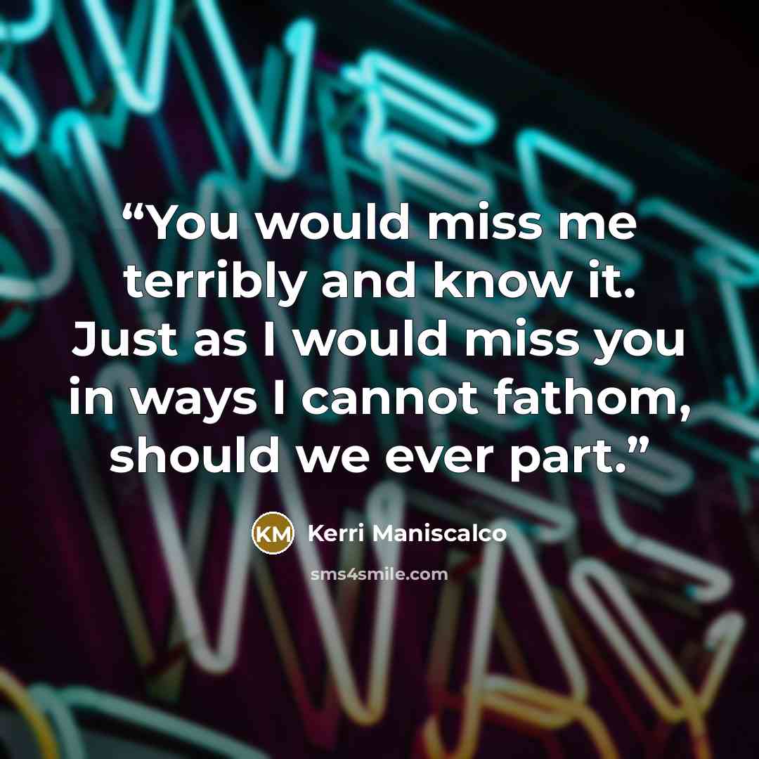 “You would miss me terribly and know it. Just as I would miss you in ways I cannot fathom, should we ever part.” quote by Kerri Maniscalco