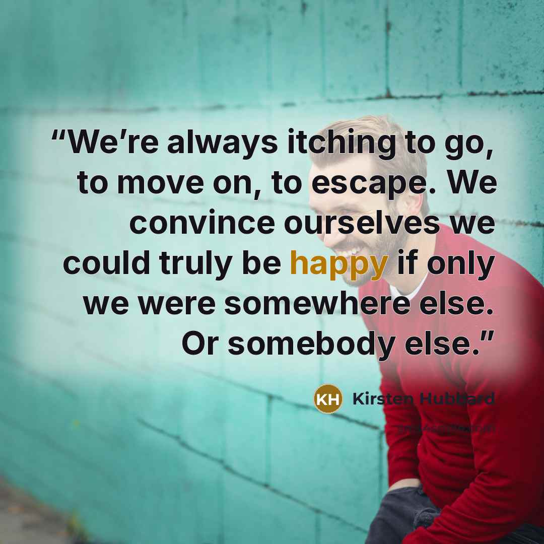 “We’re always itching to go, to move on, to escape. We convince ourselves we could truly be happy if only we were somewhere else. Or somebody else.” quote by Kirsten Hubbard