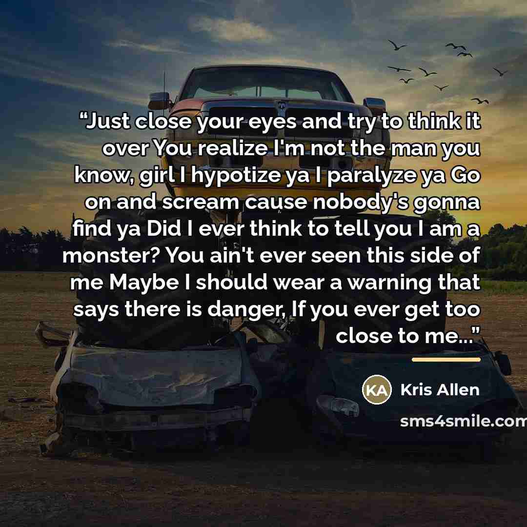 “Just close your eyes and try to think it over You realize I'm not the man you know, girl I hypotize ya I paralyze ya Go on and scream cause nobody's gonna find ya Did I ever think to tell you I am a monster? You ain't ever seen this side of me Maybe I should wear a warning that says there is…” quote by Kris Allen