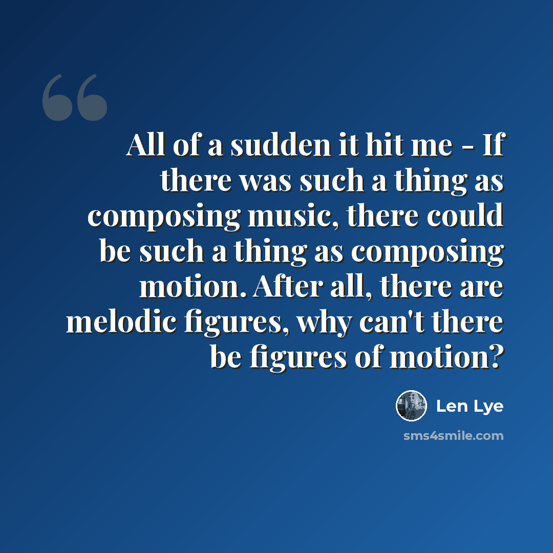 “All of a sudden it hit me - If there was such a thing as composing music, there could be such a thing as composing motion. After all, there are melodic figures, why can't there be figures of motion?” quote by Len Lye