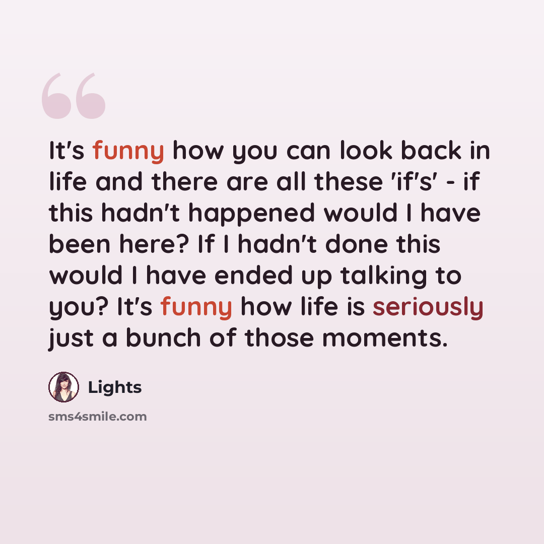 “It's funny how you can look back in life and there are all these 'if's' - if this hadn't happened would I have been here? If I hadn't done this would I have ended up talking to you? It's funny how life is seriously just a bunch of those moments.” quote by Lights