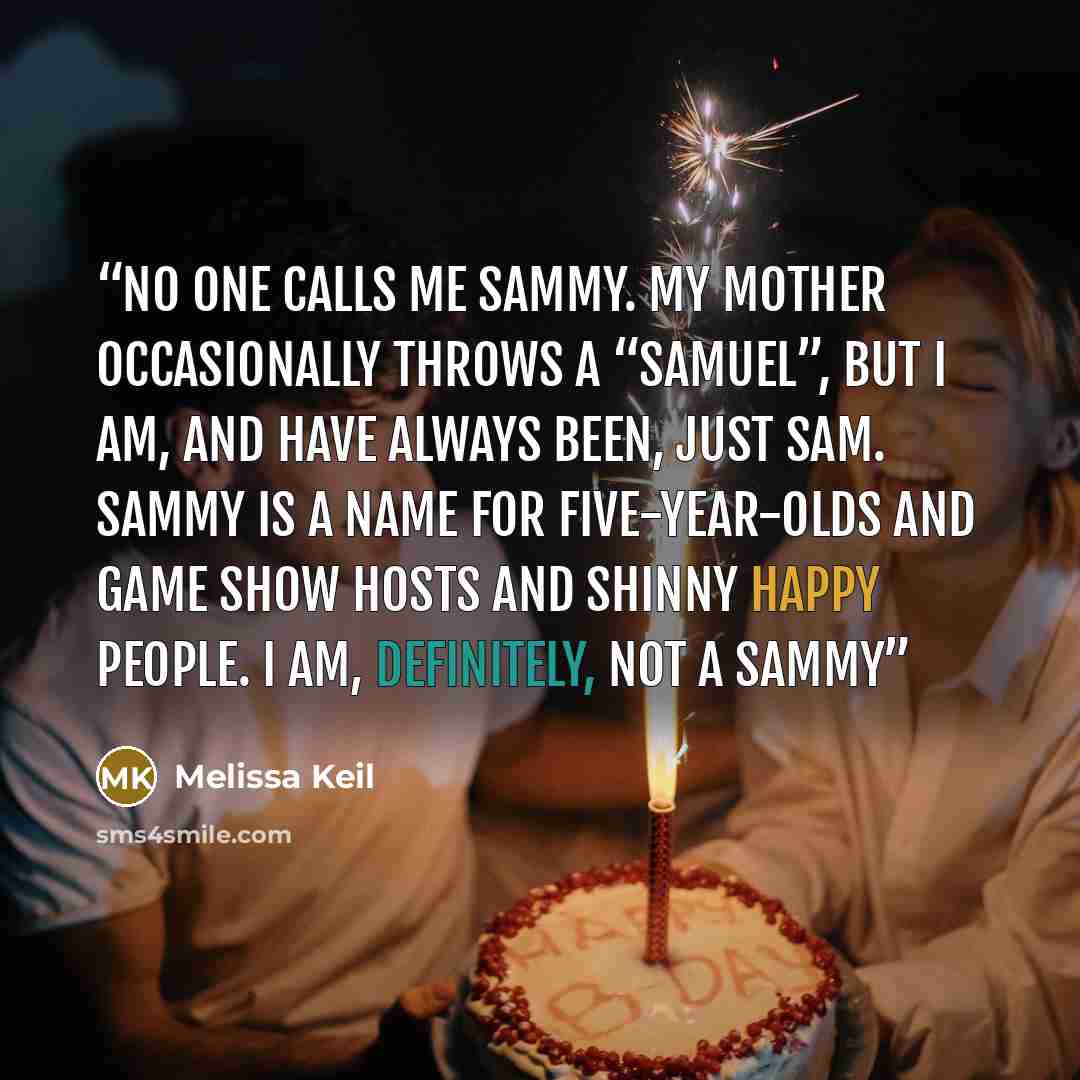 “No one calls me Sammy. My mother occasionally throws a “Samuel”, but I am, and have always been, just Sam. Sammy is a name for five-year-olds and game show hosts and Shinny Happy People. I am, definitely, not a Sammy” quote by Melissa Keil