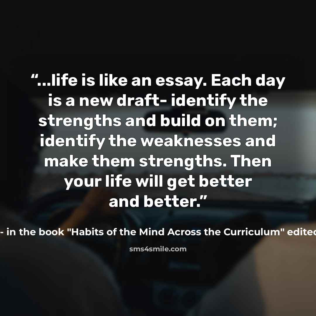 “...life is like an essay. Each day is a new draft- identify the strengths and build on them; identify the weaknesses and make them strengths. Then your life will get better and better.” quote by Michael Goldfine- in the book "Habits of the Mind Across the Curriculum" edited by Arthur Costa and