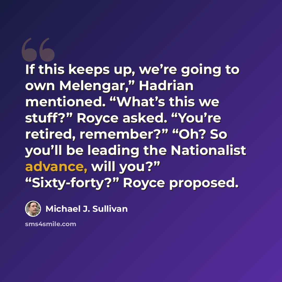“If this keeps up, we’re going to own Melengar,” Hadrian mentioned. “What’s this we stuff?” Royce asked. “You’re retired, remember?” “Oh? So you’ll be leading the Nationalist advance, will you?” “Sixty-forty?” Royce proposed.” quote by Michael J. Sullivan