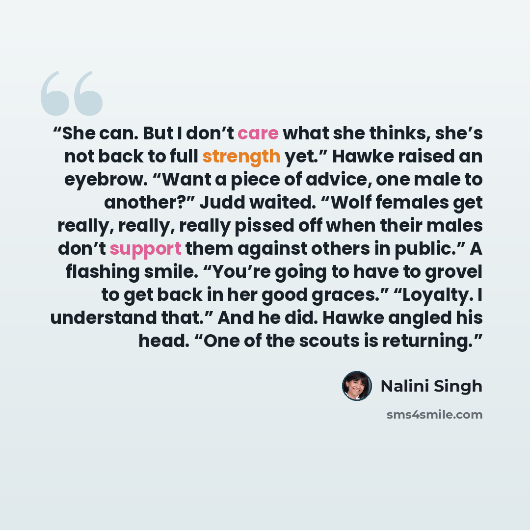 “She can. But I don’t care what she thinks, she’s not back to full strength yet.” Hawke raised an eyebrow. “Want a piece of advice, one male to another?” Judd waited. “Wolf females get really, really, really pissed off when their males don’t support them against others in public.” A flashing smile…” quote by Nalini Singh