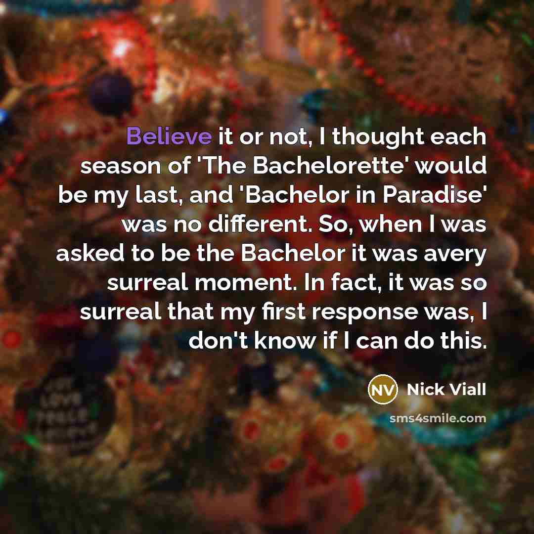 “Believe it or not, I thought each season of 'The Bachelorette' would be my last, and 'Bachelor in Paradise' was no different. So, when I was asked to be the Bachelor it was avery surreal moment. In fact, it was so surreal that my first response was, I don't know if I can do this.” quote by Nick Viall