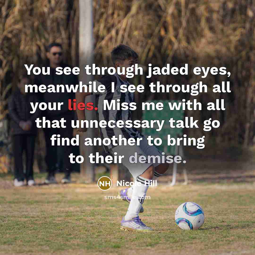 “You see through jaded eyes, meanwhile I see through all your lies. Miss me with all that unnecessary talk go find another to bring to their demise.” quote by Nicole Hill