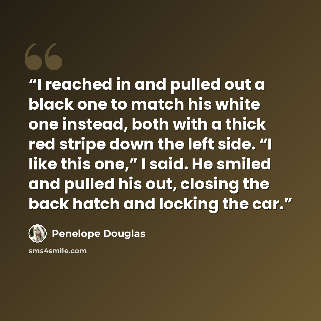 “I reached in and pulled out a black one to match his white one instead, both with a thick red stripe down the left side. “I like this one,” I said. He smiled and pulled his out, closing the back hatch and locking the car.” quote by Penelope Douglas
