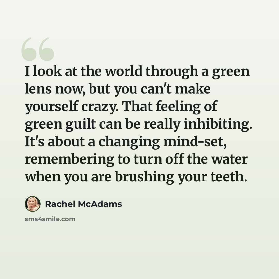 “I look at the world through a green lens now, but you can't make yourself crazy. That feeling of green guilt can be really inhibiting. It's about a changing mind-set, remembering to turn off the water when you are brushing your teeth.” quote by Rachel McAdams