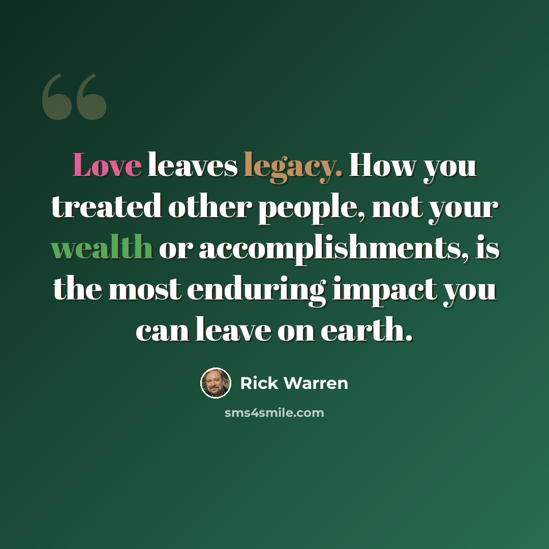 “Love leaves legacy. How you treated other people, not your wealth or accomplishments, is the most enduring impact you can leave on earth.” quote by Rick Warren