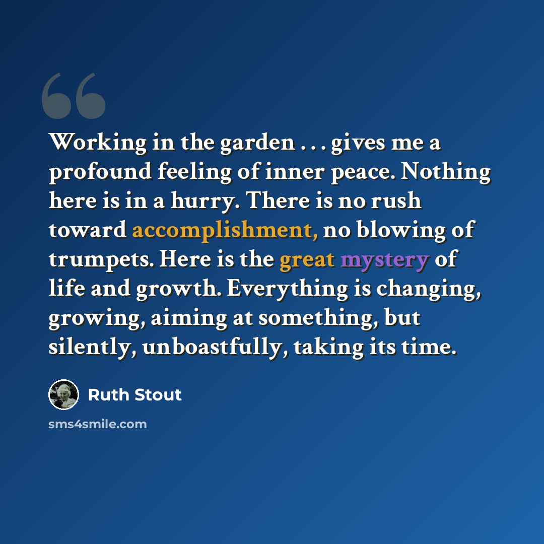 “Working in the garden . . . gives me a profound feeling of inner peace. Nothing here is in a hurry. There is no rush toward accomplishment, no blowing of trumpets. Here is the great mystery of life and growth. Everything is changing, growing, aiming at something, but silently, unboastfully, taking…” quote by Ruth Stout