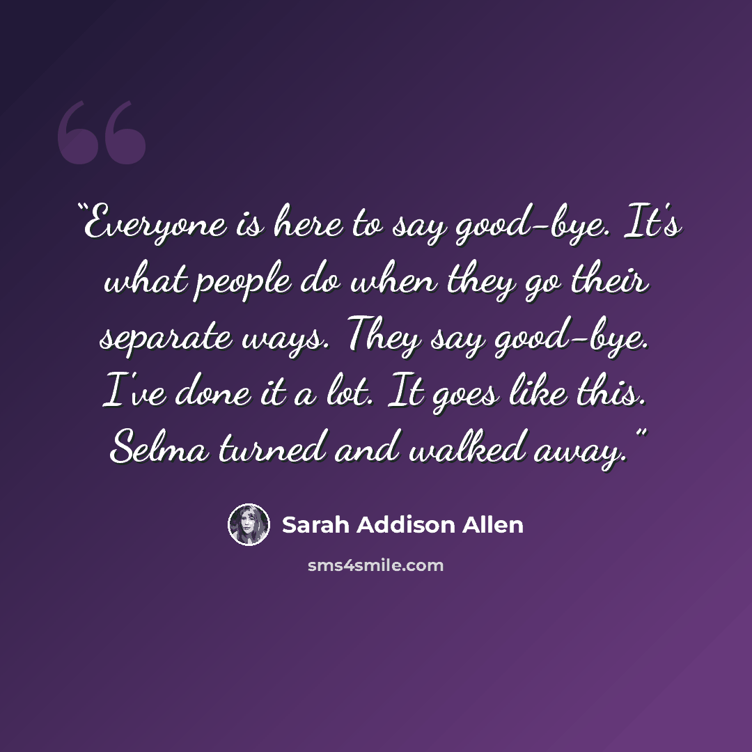 “Everyone is here to say good-bye. It's what people do when they go their separate ways. They say good-bye. I've done it a lot. It goes like this. Selma turned and walked away.” quote by Sarah Addison Allen