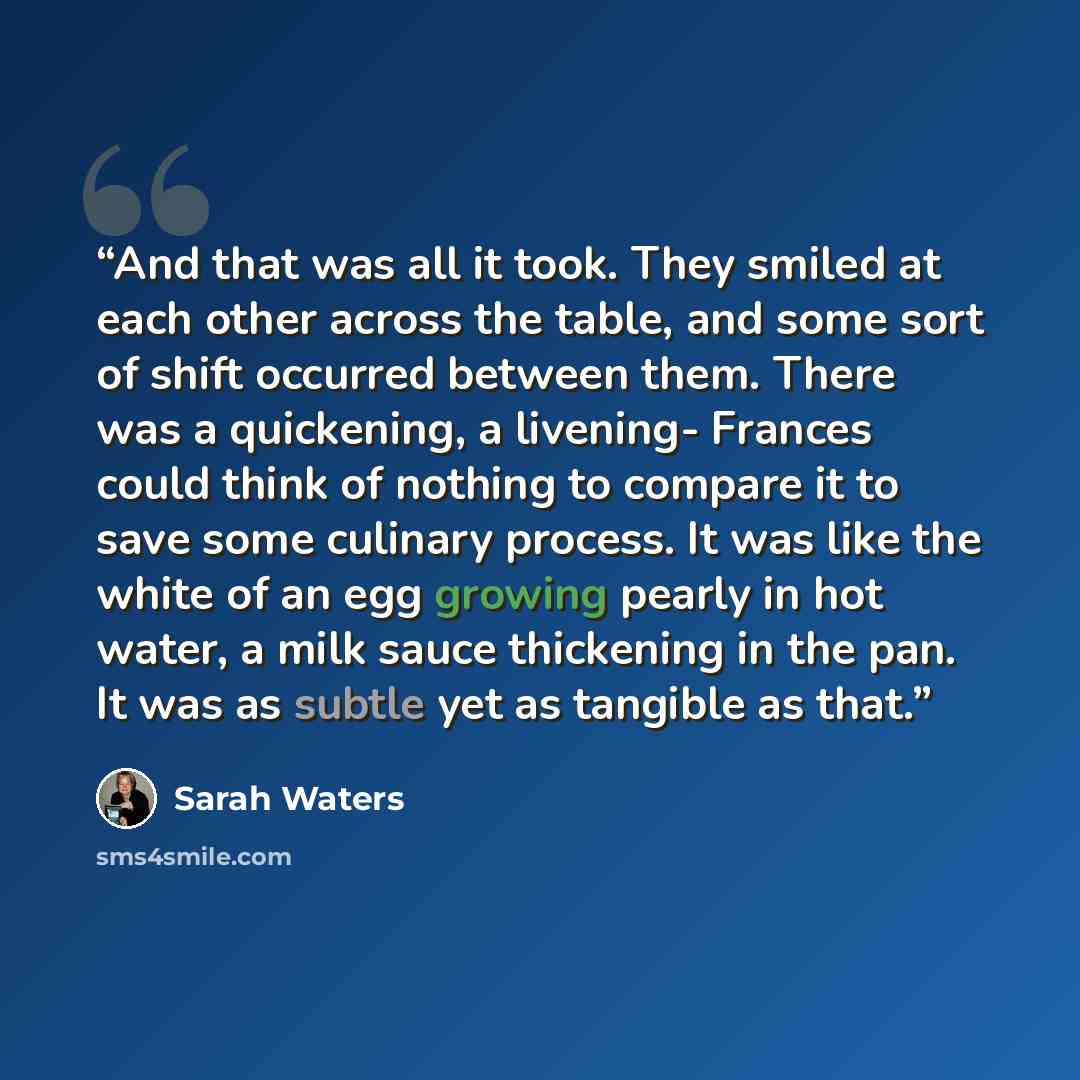 “And that was all it took. They smiled at each other across the table, and some sort of shift occurred between them. There was a quickening, a livening- Frances could think of nothing to compare it to save some culinary process. It was like the white of an egg growing pearly in hot water, a milk…” quote by Sarah Waters