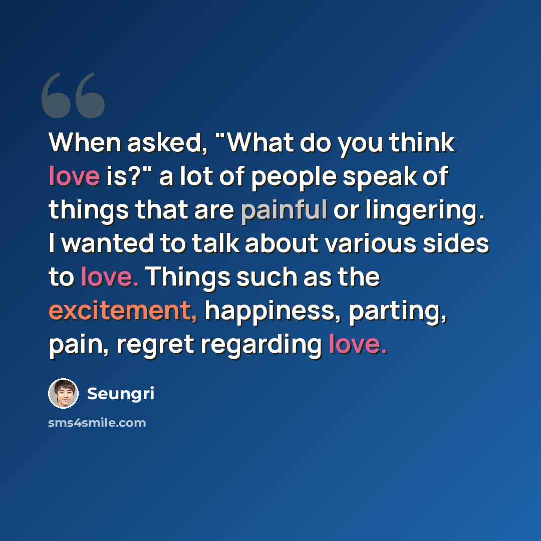 “When asked, "What do you think love is?" a lot of people speak of things that are painful or lingering. I wanted to talk about various sides to love. Things such as the excitement, happiness, parting, pain, regret regarding love.” quote by Seungri