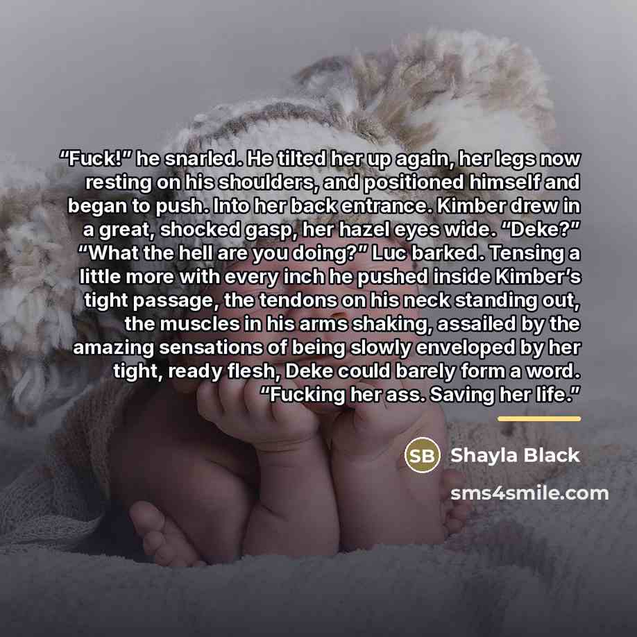 “Fuck!” he snarled. He tilted her up again, her legs now resting on his shoulders, and positioned himself and began to push. Into her back entrance. Kimber drew in a great, shocked gasp, her hazel eyes wide. “Deke?” “What the hell are you doing?” Luc barked. Tensing a little more with every inch he…” quote by Shayla Black