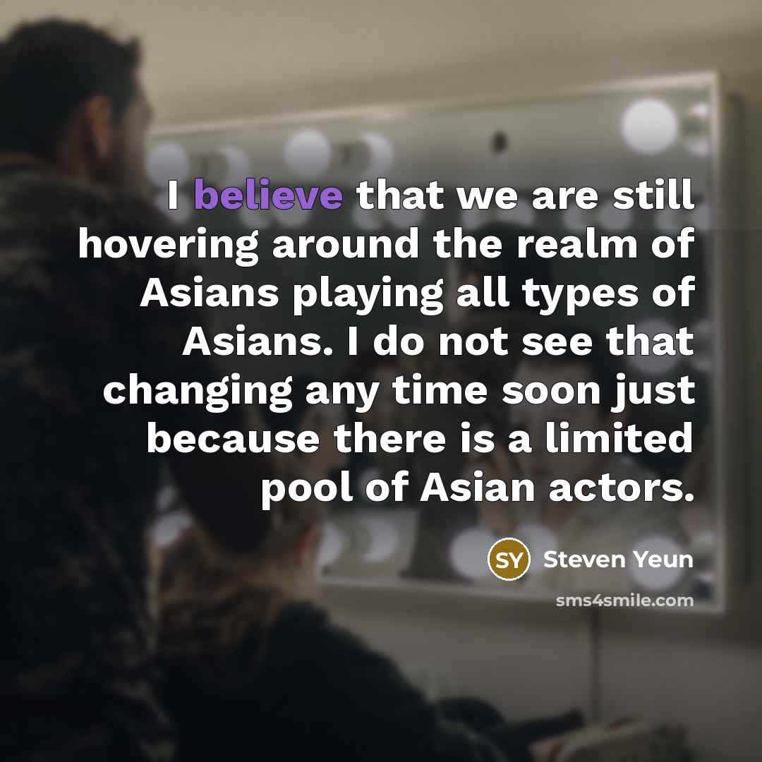 “I believe that we are still hovering around the realm of Asians playing all types of Asians. I do not see that changing any time soon just because there is a limited pool of Asian actors.” quote by Steven Yeun