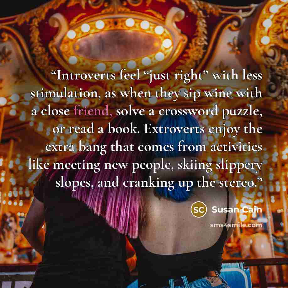 “Introverts feel “just right” with less stimulation, as when they sip wine with a close friend, solve a crossword puzzle, or read a book. Extroverts enjoy the extra bang that comes from activities like meeting new people, skiing slippery slopes, and cranking up the stereo.” quote by Susan Cain
