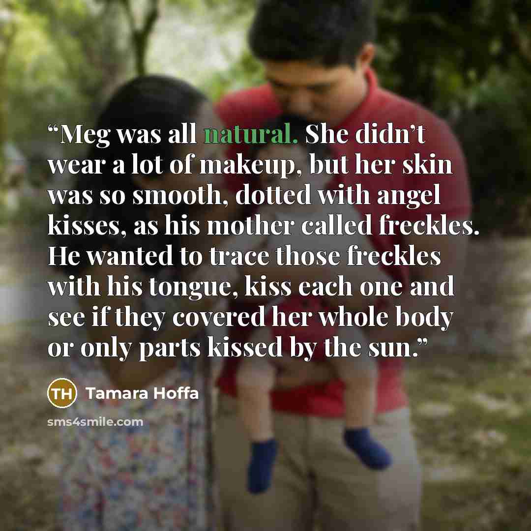 “Meg was all natural. She didn’t wear a lot of makeup, but her skin was so smooth, dotted with angel kisses, as his mother called freckles. He wanted to trace those freckles with his tongue, kiss each one and see if they covered her whole body or only parts kissed by the sun.” quote by Tamara Hoffa