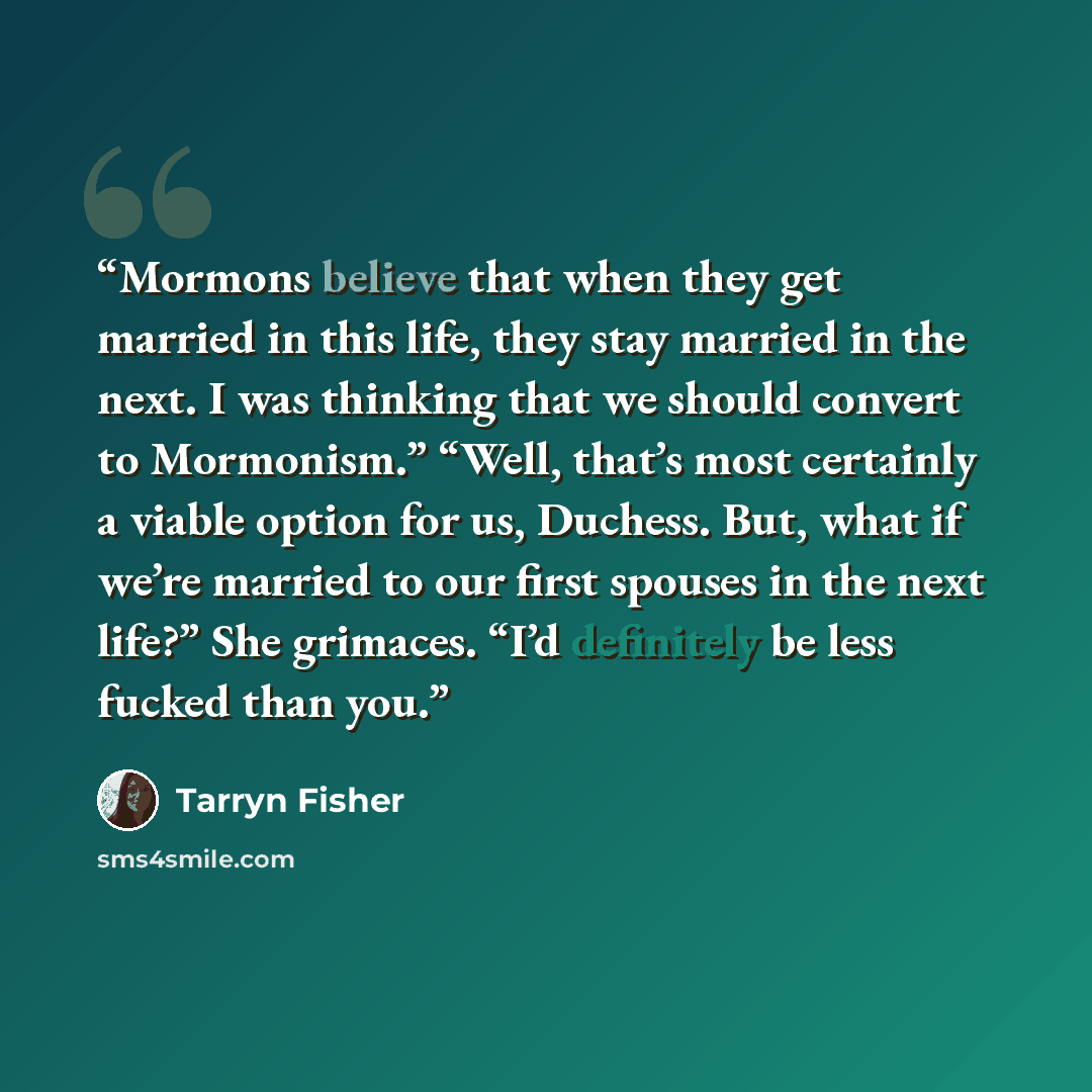 “Mormons believe that when they get married in this life, they stay married in the next. I was thinking that we should convert to Mormonism.” “Well, that’s most certainly a viable option for us, Duchess. But, what if we’re married to our first spouses in the next life?” She grimaces. “I’d…” quote by Tarryn Fisher
