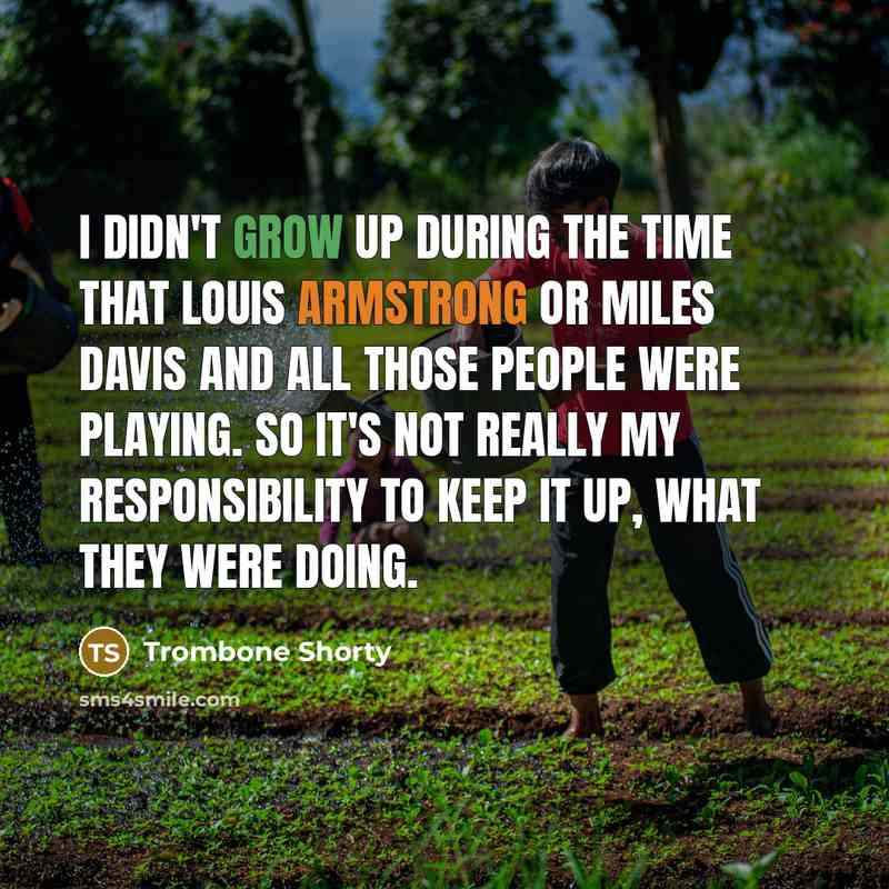 “I didn't grow up during the time that Louis Armstrong or Miles Davis and all those people were playing. So it's not really my responsibility to keep it up, what they were doing.” quote by Trombone Shorty