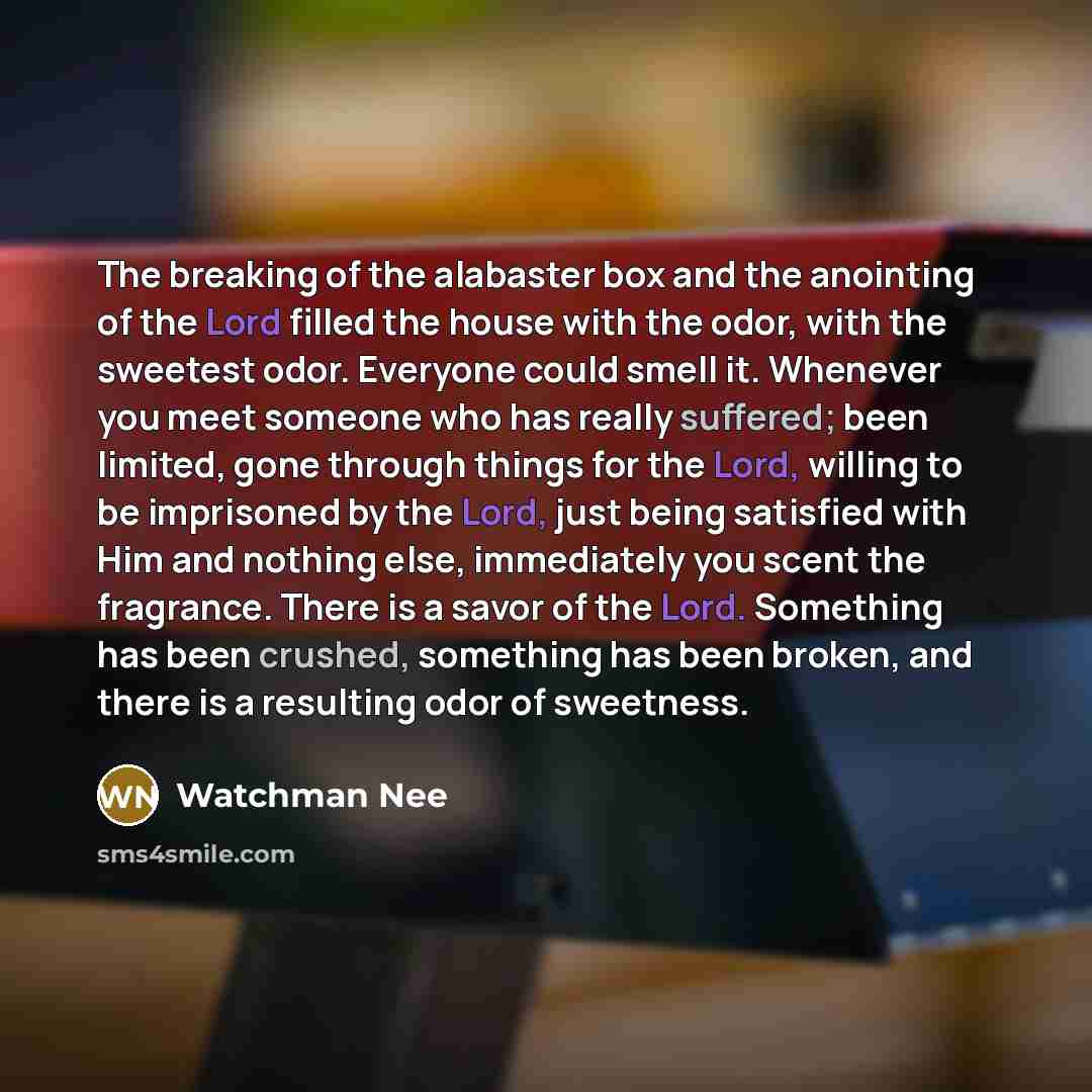 “The breaking of the alabaster box and the anointing of the Lord filled the house with the odor, with the sweetest odor. Everyone could smell it. Whenever you meet someone who has really suffered; been limited, gone through things for the Lord, willing to be imprisoned by the Lord, just being…” quote by Watchman Nee