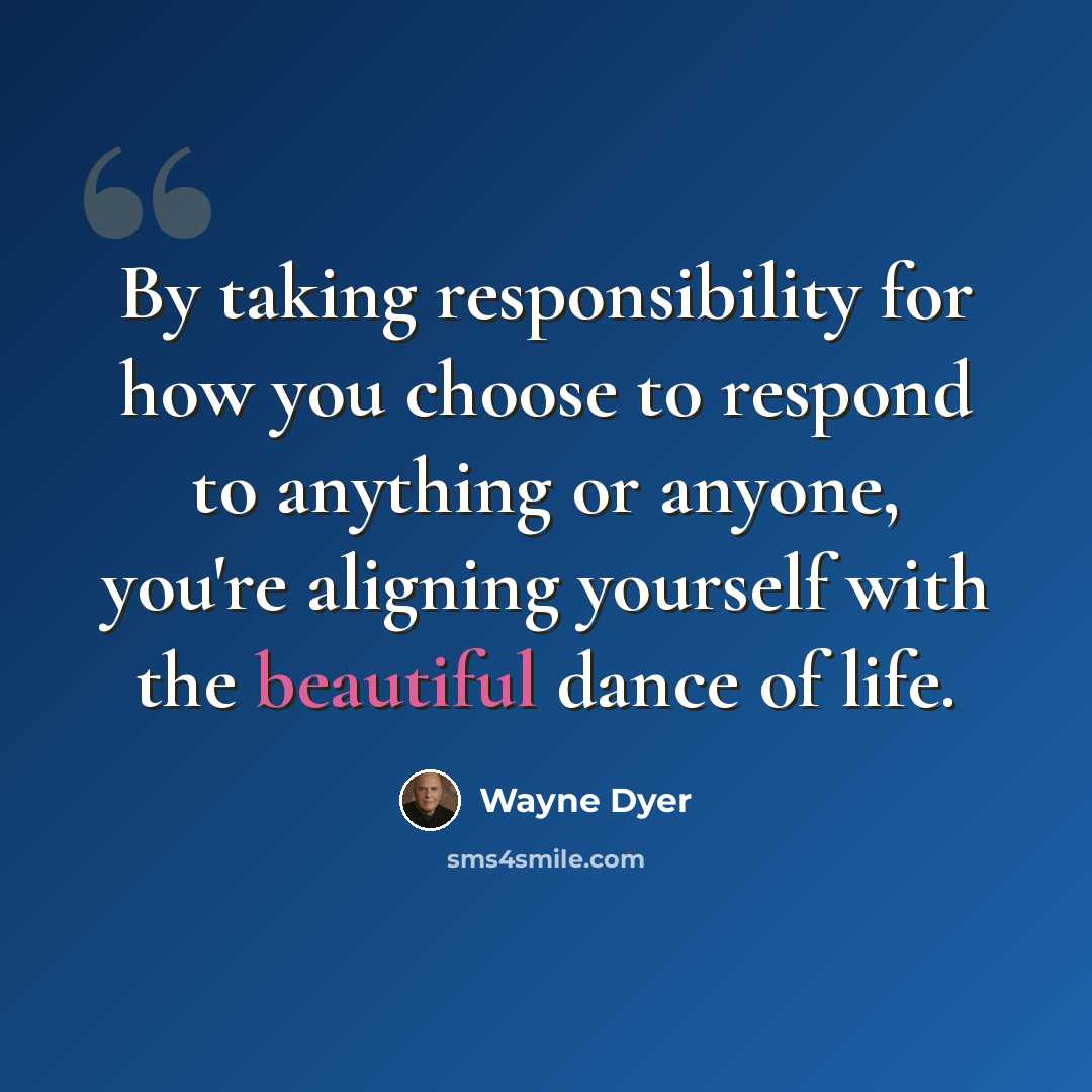 “By taking responsibility for how you choose to respond to anything or anyone, you're aligning yourself with the beautiful dance of life.” quote by Wayne Dyer