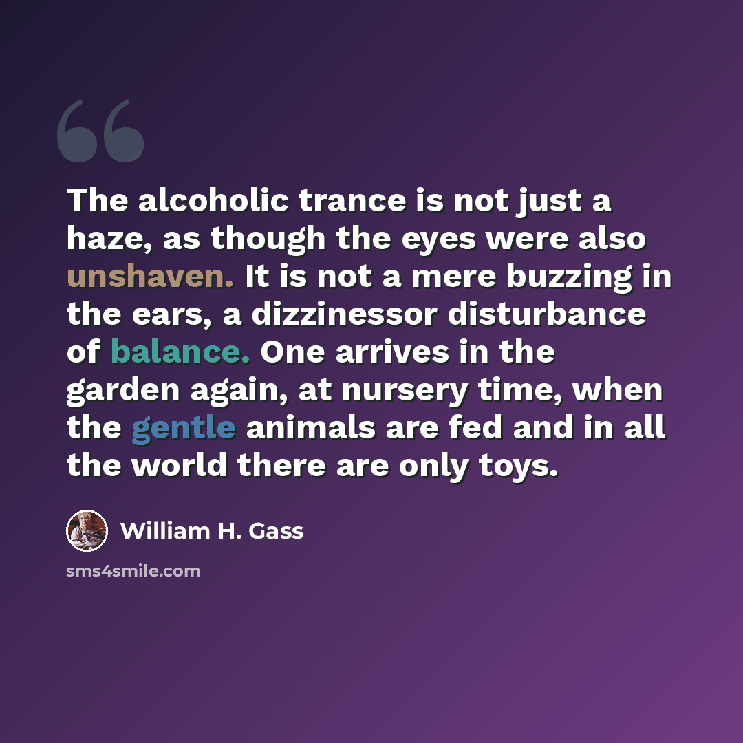 “The alcoholic trance is not just a haze, as though the eyes were also unshaven. It is not a mere buzzing in the ears, a dizzinessor disturbance of balance. One arrives in the garden again, at nursery time, when the gentle animals are fed and in all the world there are only toys.” quote by William H. Gass
