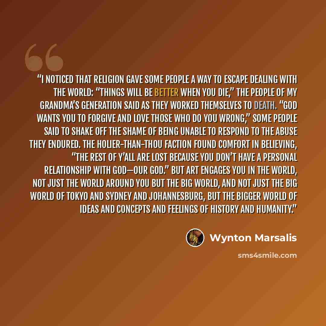 “I noticed that religion gave some people a way to escape dealing with the world: “Things will be better when you die,” the people of my grandma’s generation said as they worked themselves to death. “God wants you to forgive and love those who do you wrong,” some people said to shake off the shame…” quote by Wynton Marsalis