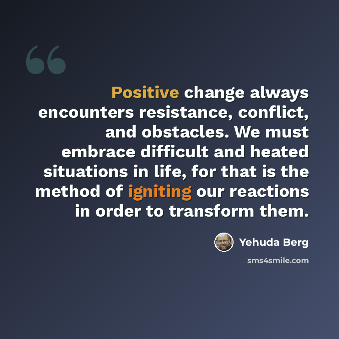 “Positive change always encounters resistance, conflict, and obstacles. We must embrace difficult and heated situations in life, for that is the method of igniting our reactions in order to transform them.” quote by Yehuda Berg