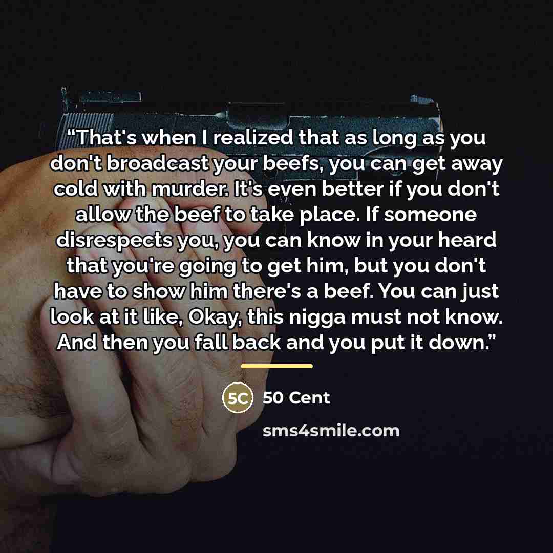 “That's when I realized that as long as you don't broadcast your beefs, you can get away cold with murder. It's even better if you don't allow the beef to take place. If someone disrespects you, you can know in your heard that you're going to get him, but you don't have to show him there's a beef…” quote by 50 Cent
