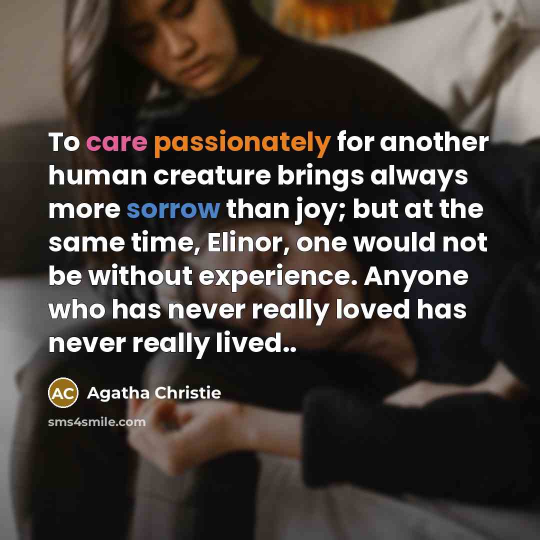 “To care passionately for another human creature brings always more sorrow than joy; but at the same time, Elinor, one would not be without experience. Anyone who has never really loved has never really lived..” quote by Agatha Christie